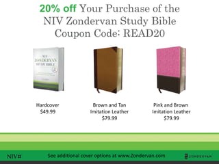 20% off Your Purchase of the
NIV Zondervan Study Bible
Coupon Code: READ20
TM
Hardcover
$49.99
Brown and Tan
Imitation Leather
$79.99
Pink and Brown
Imitation Leather
$79.99
See additional cover options at www.Zondervan.com
 