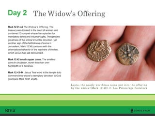Day 2 The Widow’s Offering
Mark 12:41-44 The Widow’s Offering. The
treasury was located in the court of women and
contained 13trumpet-shaped receptacles for
mandatory tithes and voluntary gifts. The genuine
greatness of the widow’s humble devotion (yet
another sign of the faithfulness of some in
Jerusalem, Mark 12:34) contrasts with the
ostentatious behavior of the teachers of the law,
which Jesus had just denounced.
Mark 12:42 small copper coins. The smallest
coins in circulation, worth less than one-
hundredth of a denarius.
Mark 12:43-44 Jesus’ final word in the temple is to
commend this widow’s exemplary devotion to God
(compare Mark 10:21–23,28).
Lepta, the nearly worthless coins put into the offering
by the widow (Mark 12:42). © Lee Prince/age footstock
TM
 