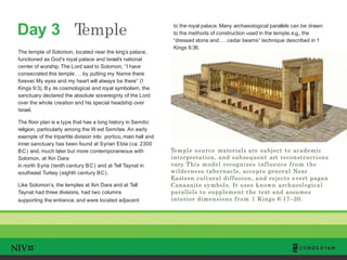 Day 3 Temple
TM
Temple source materials are subject to academic
interpretation, and subsequent art reconstructions
vary. This model recognizes influence from the
wilderness tabernacle, accepts general Near
Eastern cultural diffusion, and rejects overt pagan
Canaanite symbols. It uses known archaeological
parallels to supplement the text and assumes
interior dimensions from 1 Kings 6:17–20.
The temple of Solomon, located near the king’s palace,
functioned as God’s royal palace and Israel’s national
center of worship. The Lord said to Solomon, “I have
consecrated this temple . . . by putting my Name there
forever.My eyes and my heart will always be there” (1
Kings 9:3). By its cosmological and royal symbolism, the
sanctuary declared the absolute sovereignty of the Lord
over the whole creation and his special headship over
Israel.
The floor plan is a type that has a long history in Semitic
religion, particularly among the W est Semites. An early
example of the tripartite division into portico, main hall and
inner sanctuary has been found at Syrian Ebla (ca. 2300
BC) and, much later but more contemporaneous with
Solomon, at ‘Ain Dara
in north Syria (tenth century BC) and at Tell Taynat in
southeast Turkey (eighth century BC).
Like Solomon’s, the temples at ‘Ain Dara and at Tell
Taynat had three divisions, had two columns
supporting the entrance, and were located adjacent
to the royal palace. Many archaeological parallels can be drawn
to the methods of construction used in the temple,e.g., the
“dressed stone and . . . cedar beams” technique described in 1
Kings 6:36.
 