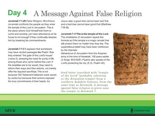 Day 4
TM
A MessageAgainst False Religion
Jeremiah 7:1-29 False Religion Worthless.
Jeremiah confronts the people as they enter
the temple of the Lord in Jerusalem. This is
the place where God himself told them to
come and worship, yet mere attendance at his
house is not enough if they continually despise
him by breaking his commandments.
Jeremiah 7:1-3 It appears that worshipers
may have recited passages like Psalm 15as
they entered “the gate of the Lord’s house”
(verse 2), stressing the need for purity of life
among those who came before the Lord. If
the Israelites are to be saved, they need to
reform their ways and their actions, not merely
offer the required sacrifices. This is not
because Old Testament believers were saved
by works but because their actions exposed
the true commitments of their hearts. As
Jesus said, a good tree cannot bear bad fruit,
and a bad tree cannot bear good fruit (Matthew
7:16-18).
Jeremiah 7:4 This is the temple of the Lord.
The inhabitants of Jerusalem repeat this
formula as if the temple is a magic amulet that
will protect them no matter how they live. This
superstitious belief may have been reinforced
by the dramatic
deliverance of Jerusalem from the Assyrian
army in the time of Hezekiah, 100 years earlier
(2 Kings 18:13-19:37). Psalms also speaks of the
Lord’s protecting his city (E.G., Psalm 46).
Arad letter inscribed with “temple
of the Lord” (probably referring
to the Jerusalem temple) from a
southern Judahite fortress, from the
same time as Jeremiah. A message
against false religion is given near
the temple in Jeremiah 7.
 
