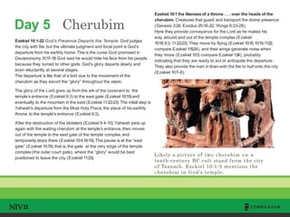 Day 5 Cherubim
TM
Likely a picture of two cherubim on a
tenth-century BC cult stand from the city
of Taanach. Ezekiel 10:1-5 mentions the
cherubim in G od’s temple.
Ezekiel 10:1-22 God’s Presence Departs the Temple. God judges
the city with fire, but the ultimate judgment and focal point is God’s
departure from his earthly home.This is the curse God promised in
Deuteronomy 31:17–18:God said he would hide his face from his people
because they turned to other gods. God’s glory departs slowly and
even reluctantly at several stages.
The departure is like that of a bird due to the movement of the
cherubim as they escort the “glory” throughout the vision.
The glory of the Lord goes up from the ark of the covenant to the
temple’s entrance (Ezekiel 9:3) to the east gate (Ezekiel 10:19) and
eventually to the mountain in the east (Ezekiel 11:22-23). The initial step is
Yahweh’s departure from the Most Holy Place,the place of his earthly
throne, to the temple’s entrance (Ezekiel 9:3).
After the destruction of the idolaters (Ezekiel 9:4-10), Yahweh joins up
again with the waiting cherubim at the temple’s entrance, then moves
out of the temple to the east gate of the temple complex, and
temporarily stops there (Ezekiel 10:4,18-19).This pause is at the “east
gate” (Ezekiel 10:19), that is, the gate at the very edge of the temple
complex (the outer court gate), where the “glory” would be best
positioned to leave the city (Ezekiel 11:23).
Ezekiel 10:1 the likeness of a throne . . . over the heads of the
cherubim. Creatures that guard and transport the divine presence
(Genesis 3:24; Exodus 25:18–22; 1Kings 6:23-28).
Here they provide conveyance for the Lord as he makes his
way around and out of the temple complex (Ezekiel
10:18;9:3; 11:22-23). They move by flying (Ezekiel 10:16,10:19;11:22;
compare Ezekiel 1:19,24), and their wings generate noise when
they move (Ezekiel 10:5; compare Ezekiel 1:24), probably
indicating that they are ready to act or anticipate the departure.
They also provide the man in linen with the fire to hurl onto the city
(Ezekiel 10:7–8).
 