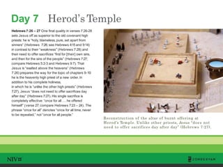 Day 7 Herod’sTemple
TM
Reconstruction of the altar of burnt offering at
Herod’s Temple. Unlike other priests, Jesus “does not
need to offer sacrifices day after day” (Hebrews 7:27).
Hebrews 7:26 – 27 One final quality in verses 7:26-28
sets Jesus off as superior to the old covenant high
priests: he is “holy, blameless, pure, set apart from
sinners” (Hebrews 7:26; see Hebrews 4:15 and 9:14)
in contrast to their “weakness” (Hebrews 7:28) and
their need to offer sacrifices “first for [their] own sins,
and then for the sins of the people” (Hebrews 7:27;
compare Hebrews 5:2-3 and Hebrews 9:7). That
Jesus is “exalted above the heavens” (Hebrews
7:26) prepares the way for the topic of chapters 9-10:
he is the heavenly high priest of a new order. In
addition to his complete holiness,
in which he is “unlike the other high priests” (Hebrews
7:27), Jesus “does not need to offer sacrifices day
after day” (Hebrews 7:27). His single sacrifice is
completely effective: “once for all . . . he offered
himself” (verse 27; compare Hebrews 7:23 – 24). The
phrase “once for all” denotes “once for all time, never
to be repeated,” not “once for all people.”
 