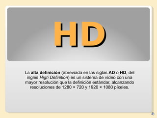 HD La  alta definición  (abreviada en las siglas  AD  o  HD , del inglés  High Definition ) es un sistema de vídeo con una mayor resolución que la definición estándar, alcanzando resoluciones de 1280 × 720 y 1920 × 1080 píxeles. 