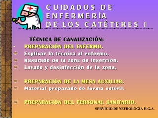 CUIDADOS DE ENFERMERÍA  DE LOS CATÉTERES I TÉCNICA DE CANALIZACIÓN: PREPARACIÓN DEL ENFERMO. Explicar la técnica al enfermo. Rasurado de la zona de inserción. Lavado y desinfección de la zona. PREPARACIÓN DE LA MESA AUXILIAR. Material preparado de forma estéril. PREPARACIÓN DEL PERSONAL SANITARIO. SERVICIO DE NEFROLOGÍA H.G.A. 