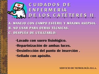 CUIDADOS DE ENFERMERÍA  DE LOS CATÉTERES II A. MANEJO CON CAMPO ESTÉRIL Y MÁXIMA ASEPSIA. B. NO USAR PARA OTRAS TÉCNICAS. C. DESPUÉS DE UTILIZARLO: SERVICIO DE NEFROLOGÍA H.G.A. Lavado con suero fisiológico. Heparinización de ambas luces. Desinfección del punto de inserción . Sellado con apósito. 