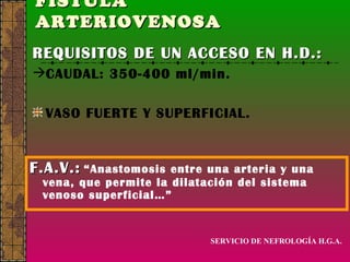 FÍSTULA  ARTERIOVENOSA   F.A.V.:   “Anastomosis entre una arteria y una vena, que permite la dilatación del sistema venoso superficial…” REQUISITOS DE UN ACCESO EN H.D.: CAUDAL: 350-400 ml/min. VASO FUERTE Y SUPERFICIAL. SERVICIO DE NEFROLOGÍA H.G.A. 