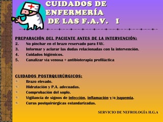 CUIDADOS DE ENFERMERÍA  DE LAS F.A.V.  I PREPARACIÓN DEL PACIENTE ANTES DE LA INTERVENCIÓN: No pinchar en el brazo reservado para FAV. Informar y aclarar las dudas relacionadas con la intervención. Cuidados higiénicos. Canalizar vía venosa + antibioterapia profiláctica CUIDADOS POSTRQUIRÚRGICOS: Brazo elevado. Hidratación y P.A. adecuadas. Comprobación del soplo. Vigilancia de signos de  infección ,  inflamación  y/o  isquemia . Curas postquirúrgicas estandarizadas. SERVICIO DE NEFROLOGÍA H.G.A . 