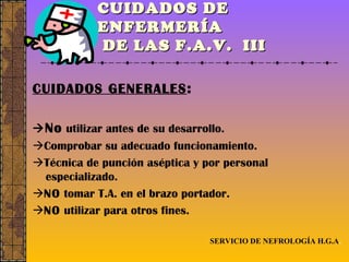 CUIDADOS DE ENFERMERÍA  DE LAS F.A.V.  III CUIDADOS GENERALES :  No  utilizar antes de su desarrollo.  Comprobar su adecuado funcionamiento.  Técnica de punción aséptica y por personal especializado.  NO  tomar T.A. en el brazo portador.  NO  utilizar para otros fines. SERVICIO DE NEFROLOGÍA H.G.A . 