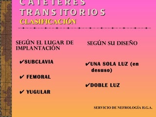 CATÉTERES TRANSITORIOS CLASIFICACIÓN  SUBCLAVIA    FEMORAL    YUGULAR  UNA SOLA LUZ (en desuso)  DOBLE LUZ SERVICIO DE NEFROLOGÍA H.G.A. SEGÚN EL LUGAR DE IMPLANTACIÓN SEGÚN SU DISEÑO 