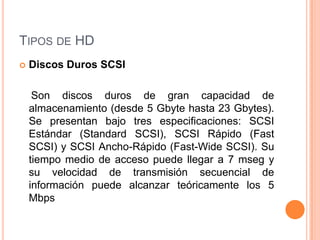 TIPOS DE HD
   Discos Duros SCSI

     Son discos duros de gran capacidad de
    almacenamiento (desde 5 Gbyte hasta 23 Gbytes).
    Se presentan bajo tres especificaciones: SCSI
    Estándar (Standard SCSI), SCSI Rápido (Fast
    SCSI) y SCSI Ancho-Rápido (Fast-Wide SCSI). Su
    tiempo medio de acceso puede llegar a 7 mseg y
    su velocidad de transmisión secuencial de
    información puede alcanzar teóricamente los 5
    Mbps
 
