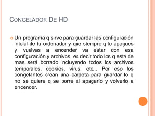 CONGELADOR DE HD

   Un programa q sirve para guardar las configuración
    inicial de tu ordenador y que siempre q lo apagues
    y vuelvas a encender va estar con esa
    configuración y archivos, es decir todo los q este de
    mas será borrado incluyendo todos los archivos
    temporales, cookies, virus, etc... Por eso los
    congelantes crean una carpeta para guardar lo q
    no se quiere q se borre al apagarlo y volverlo a
    encender.
 