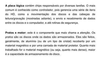 A placa lógica contém chips responsáveis por diversas tarefas. O mais
comum é conhecido como controlador, pois gerencia uma série de itens
do HD, como a movimentação dos discos e das cabeças de
leitura/gravação (mostradas adiante), o envio e recebimento de dados
entre os discos e o computador, e até rotinas de segurança.


Pratos e motor: este é o componente que mais chama a atenção. Os
pratos são os discos onde os dados são armazenados. Eles são feitos,
geralmente, de alumínio (ou de um tipo de cristal) recoberto por um
material magnético e por uma camada de material protetor. Quanto mais
trabalhado for o material magnético (ou seja, quanto mais denso), maior
é a capacidade de armazenamento do disco.
 