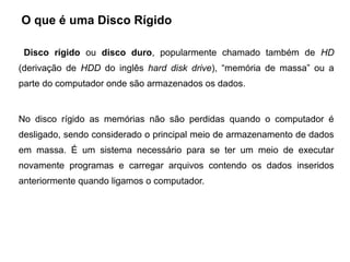 O que é uma Disco Rígido

 Disco rígido ou disco duro, popularmente chamado também de HD
(derivação de HDD do inglês hard disk drive), “memória de massa” ou a
parte do computador onde são armazenados os dados.


No disco rígido as memórias não são perdidas quando o computador é
desligado, sendo considerado o principal meio de armazenamento de dados
em massa. É um sistema necessário para se ter um meio de executar
novamente programas e carregar arquivos contendo os dados inseridos
anteriormente quando ligamos o computador.
 