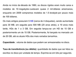 Ainda no início da década de 1980, os discos rígidos eram muito caros e
   HISTÓRICO / CURIOSIDADES milHD
modelos de 10 megabytes custavam quase 2
                                         - dólares          americanos,
enquanto em 2009 compramos modelos de 1.5 terabyte por pouco mais
de 100 dólares.

Os mais antigos possuíam 5 MB (cerca de 4 disquetes), sendo aumentada
para 30 MB. em seguida para 500 MB (20 anos atrás), e 10 anos mais
tarde, HDs de 1 a 3 GB. Em seguida lançou-se um HD de 10 GB e
posteriormente um de 15 GB. Posteriormente, foi lançado no mercado um
de 20 GB, até os atuais HDs dos mais variados tamanhos.

Capacidade : volume de dados que podem ser armazenados no disco.


Taxa de transferência (ou débito): quantidade de dados que ser lidos ou
escritos no disco por unidade de tempo. Exprime-se em bits por segundo.
 