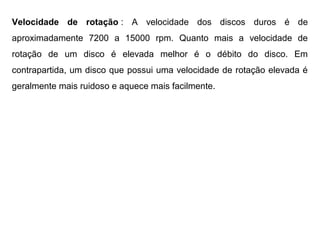 Velocidade de rotação : A velocidade dos discos duros é de
aproximadamente 7200 a 15000 rpm. Quanto mais a velocidade de
rotação de um disco é elevada melhor é o débito do disco. Em
contrapartida, um disco que possui uma velocidade de rotação elevada é
geralmente mais ruidoso e aquece mais facilmente.
 