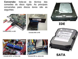 Conversão: trata-se da técnica das
 conexões do disco rígido. As principais
   CARACTERÍSTICAS TÉCNICAS
 conversões para discos duros são as                   - HD
 seguintes:




                                                          IDE

Conexão SATA no HD
                            Conexão IDE no HD




Conexão SATA na Placa mãe   Conexão IDE na placa mãe
                                                        SATA
 