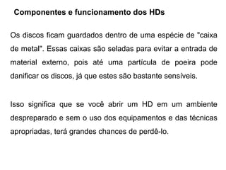 Componentes e funcionamento dos HDs

Os discos ficam guardados dentro de uma espécie de "caixa
de metal". Essas caixas são seladas para evitar a entrada de
material externo, pois até uma partícula de poeira pode
danificar os discos, já que estes são bastante sensíveis.


Isso significa que se você abrir um HD em um ambiente
despreparado e sem o uso dos equipamentos e das técnicas
apropriadas, terá grandes chances de perdê-lo.
 