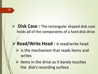  Disk Case : The rectangular shaped disk case
holds all of the components of a hard disk drive
.
 Read/Write Head : A read/write head
 is the mechanism that reads items and
writes
 items in the drive as it barely touches
the disk’s recording surface .
10
 