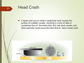 Head Crash
 A head crash occurs when a read/write head touches the
surface of a platter, usually resulting in a loss of data or
sometimes loss of the entire disk. Dirt, hair, dust, smoke, and
other particles could cause the hard disk to have a head crash
.
15
 