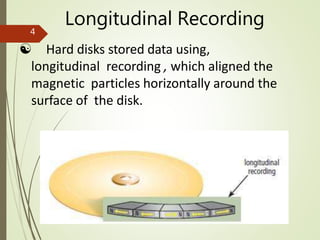 Longitudinal Recording
 Hard disks stored data using,
longitudinal recording , which aligned the
magnetic particles horizontally around the
surface of the disk.
4
 
