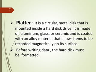  Platter : It is a circular, metal disk that is
mounted inside a hard disk drive. It is made
of aluminum, glass, or ceramic and is coated
with an alloy material that allows items to be
recorded magnetically on its surface.
 Before writing data , the hard disk must
be formatted .
7
 