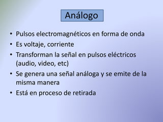 Análogo 
• Pulsos electromagnéticos en forma de onda 
• Es voltaje, corriente 
• Transforman la señal en pulsos eléctricos 
(audio, video, etc) 
• Se genera una señal análoga y se emite de la 
misma manera 
• Está en proceso de retirada 
 