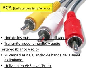 RCA (Radio corporation of America) 
• Uno de los más utilizados 
• Transmite video (amarillo) y audio 
estereo (blanco y rojo) 
• Su calidad es baja, ancho de banda de la señal 
es limitado. 
• Utilizado en VHS, dvd, Tv, etc 
 