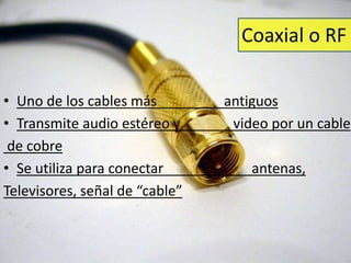 Coaxial o RF 
• Uno de los cables más antiguos 
• Transmite audio estéreo y video por un cable 
de cobre 
• Se utiliza para conectar antenas, 
Televisores, señal de “cable” 
 