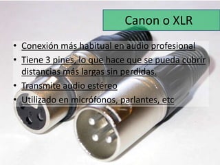Canon o XLR 
• Conexión más habitual en audio profesional 
• Tiene 3 pines, lo que hace que se pueda cubrir 
distancias más largas sin perdidas. 
• Transmite audio estéreo 
• Utilizado en micrófonos, parlantes, etc 
 