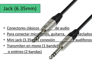 Jack (6.35mm) 
• Conectores clásicos de audio 
• Para conectar micrófonos, guitarra, teclados 
• Mini jack (3.35mm) conexión audifonos 
• Transmiten en mono (1 banda) 
o estéreo (2 bandas) 
 
