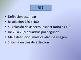 SD 
• Definición estándar 
• Resolución 720 x 480 
• Su relación de aspecto (aspect ratio) es 4:3 
• De 25 a 29,97 cuadros por segundo 
• Mala definición, mala calidad de imagen 
• Sistema en vías de extinción 
 