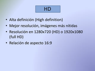 HD 
• Alta definición (High definition) 
• Mejor resolución, imágenes más nítidas 
• Resolución en 1280x720 (HD) o 1920x1080 
(full HD) 
• Relación de aspecto 16:9 
 