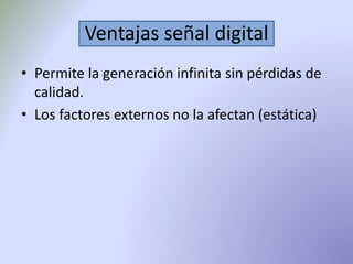 Ventajas señal digital 
• Permite la generación infinita sin pérdidas de 
calidad. 
• Los factores externos no la afectan (estática) 
 