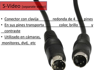 S-Video (separate video) 
• Conector con clavija redonda de 4 pines 
• En sus pines transporta color, brillo y 
contraste 
• Utilizado en cámaras, 
monitores, dvd, etc 
 