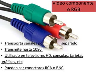 Video componente 
o RGB 
• Transporta señales por separado 
• Transmite hasta 1080i 
• Utilizado en televisores HD, consolas, tarjetas 
gráficas, etc 
• Pueden ser conectores RCA o BNC 
 