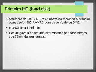 Primeiro HD (hard disk)
● setembro de 1956, a IBM colocava no mercado o primeiro
computador 305 RAMAC com disco rígido de 5MB;
● pesava uma tonelada;
● IBM alugava a época aos interessados por nada menos
que 36 mil dólares anuais.
 