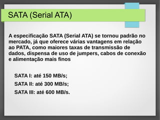 SATA (Serial ATA)
A especificação SATA (Serial ATA) se tornou padrão no
mercado, já que oferece várias vantagens em relação
ao PATA, como maiores taxas de transmissão de
dados, dispensa de uso de jumpers, cabos de conexão
e alimentação mais finos
SATA I: até 150 MB/s;
SATA II: até 300 MB/s;
SATA III: até 600 MB/s.
 