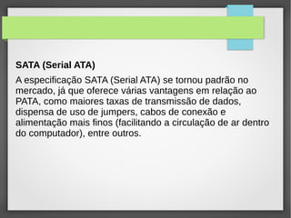 SATA (Serial ATA)
A especificação SATA (Serial ATA) se tornou padrão no
mercado, já que oferece várias vantagens em relação ao
PATA, como maiores taxas de transmissão de dados,
dispensa de uso de jumpers, cabos de conexão e
alimentação mais finos (facilitando a circulação de ar dentro
do computador), entre outros.
 