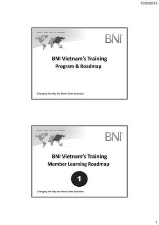 10/03/2013
1
BNI Vietnam’s TrainingBNI Vietnam’s Training
Program & RoadmapProgram & Roadmap
BNI Vietnam’s TrainingBNI Vietnam’s Training
Member Learning RoadmapMember Learning Roadmap
1
 