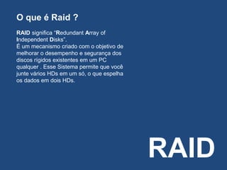 RAID
O que é Raid ?
RAID significa “Redundant Array of
Independent Disks”.
É um mecanismo criado com o objetivo de
melhorar o desempenho e segurança dos
discos rígidos existentes em um PC
qualquer . Esse Sistema permite que você
junte vários HDs em um só, o que espelha
os dados em dois HDs.
 