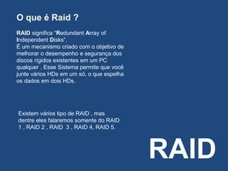 RAID
O que é Raid ?
RAID significa “Redundant Array of
Independent Disks”.
É um mecanismo criado com o objetivo de
melhorar o desempenho e segurança dos
discos rígidos existentes em um PC
qualquer . Esse Sistema permite que você
junte vários HDs em um só, o que espelha
os dados em dois HDs.
Existem vários tipo de RAID , mas
dentre eles falaremos somente do RAID
1 , RAID 2 , RAID 3 , RAID 4, RAID 5.
 