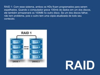 RAID
RAID 1: Com esse sistema, ambos os HDs ficam programados para serem
espelhados. Quando o computador grava 100mb de dados em um dos discos,
ele também armazenará os 100MB no outro disco. Se um dos discos falhar,
não tem problema, pois o outro tem uma cópia atualizada de todo seu
conteúdo.
 