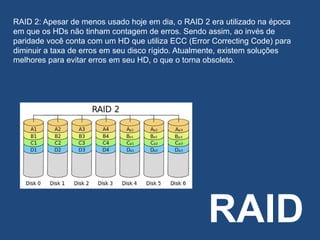 RAID
RAID 2: Apesar de menos usado hoje em dia, o RAID 2 era utilizado na época
em que os HDs não tinham contagem de erros. Sendo assim, ao invés de
paridade você conta com um HD que utiliza ECC (Error Correcting Code) para
diminuir a taxa de erros em seu disco rígido. Atualmente, existem soluções
melhores para evitar erros em seu HD, o que o torna obsoleto.
 