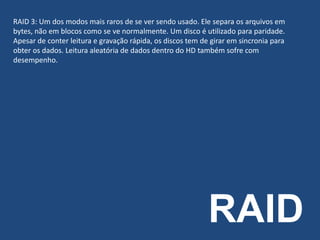 RAID
RAID 3: Um dos modos mais raros de se ver sendo usado. Ele separa os arquivos em
bytes, não em blocos como se ve normalmente. Um disco é utilizado para paridade.
Apesar de conter leitura e gravação rápida, os discos tem de girar em sincronia para
obter os dados. Leitura aleatória de dados dentro do HD também sofre com
desempenho.
 