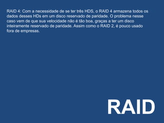 RAID
RAID 4: Com a necessidade de se ter três HDS, o RAID 4 armazena todos os
dados desses HDs em um disco reservado de paridade. O problema nesse
caso vem de que sua velocidade não é tão boa, graças a ter um disco
inteiramente reservado de paridade. Assim como o RAID 2, é pouco usado
fora de empresas.
 