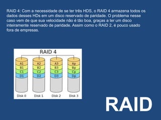 RAID
RAID 4: Com a necessidade de se ter três HDS, o RAID 4 armazena todos os
dados desses HDs em um disco reservado de paridade. O problema nesse
caso vem de que sua velocidade não é tão boa, graças a ter um disco
inteiramente reservado de paridade. Assim como o RAID 2, é pouco usado
fora de empresas.
 