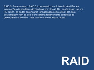 RAID
RAID 5: Para se usar o RAID 5 é necessário no mínimo de três HDs. As
informações de paridade são divididas em vários HDs , sendo assim, se um
HD falhar , os dados continuarão armazenados em outros HDs. Sua
desvantagem vem de que é um sistema relativamente complexo de
gerenciamento de HDs , mas conta com uma leitura rápida.
 