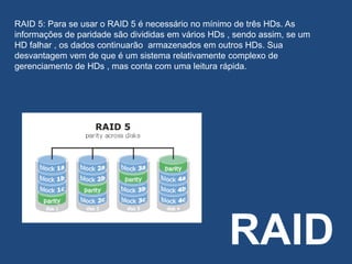 RAID
RAID 5: Para se usar o RAID 5 é necessário no mínimo de três HDs. As
informações de paridade são divididas em vários HDs , sendo assim, se um
HD falhar , os dados continuarão armazenados em outros HDs. Sua
desvantagem vem de que é um sistema relativamente complexo de
gerenciamento de HDs , mas conta com uma leitura rápida.
 