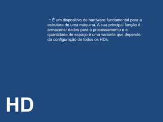HD
~ É um dispositivo de hardware fundamental para a
estrutura de uma máquina. A sua principal função é
armazenar dados para o processamento e a
quantidade de espaço é uma variante que depende
da configuração de todos os HDs.
 