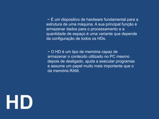 HD
~ É um dispositivo de hardware fundamental para a
estrutura de uma máquina. A sua principal função é
armazenar dados para o processamento e a
quantidade de espaço é uma variante que depende
da configuração de todos os HDs.
~ O HD é um tipo de memória capaz de
armazenar o conteúdo utilizado no PC mesmo
depois de desligado, ajuda a executar programas
e assume um papel muito mais importante que o
da memória RAM.
 